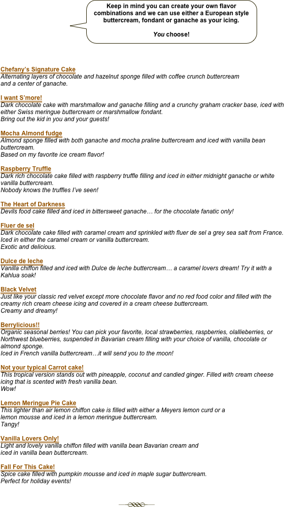                         ￼



Chefany’s Signature Cake
Alternating layers of chocolate and hazelnut sponge filled with coffee crunch buttercream
and a center of ganache.

I want S’more!
Dark chocolate cake with marshmallow and ganache filling and a crunchy graham cracker base, iced with either Swiss meringue buttercream or marshmallow fondant. 
Bring out the kid in you and your guests!

Mocha Almond fudge
Almond sponge filled with both ganache and mocha praline buttercream and iced with vanilla bean buttercream.  
Based on my favorite ice cream flavor!

Raspberry Truffle 
Dark rich chocolate cake filled with raspberry truffle filling and iced in either midnight ganache or white vanilla buttercream.  
Nobody knows the truffles I’ve seen!

The Heart of Darkness
Devils food cake filled and iced in bittersweet ganache… for the chocolate fanatic only!

Fluer de sel
Dark chocolate cake filled with caramel cream and sprinkled with fluer de sel a grey sea salt from France.  Iced in either the caramel cream or vanilla buttercream.  
Exotic and delicious.

Dulce de leche
Vanilla chiffon filled and iced with Dulce de leche buttercream… a caramel lovers dream! Try it with a Kahlua soak!

Black Velvet 
Just like your classic red velvet except more chocolate flavor and no red food color and filled with the creamy rich cream cheese icing and covered in a cream cheese buttercream.  
Creamy and dreamy!

Berrylicious!! 
Organic seasonal berries! You can pick your favorite, local strawberries, raspberries, olallieberries, or Northwest blueberries, suspended in Bavarian cream filling with your choice of vanilla, chocolate or almond sponge. 
Iced in French vanilla buttercream…it will send you to the moon!

Not your typical Carrot cake!
This tropical version stands out with pineapple, coconut and candied ginger. Filled with cream cheese icing that is scented with fresh vanilla bean. 
Wow! 

Lemon Meringue Pie Cake
This lighter than air lemon chiffon cake is filled with either a Meyers lemon curd or a
lemon mousse and iced in a lemon meringue buttercream. 
Tangy! 

Vanilla Lovers Only!
Light and lovely vanilla chiffon filled with vanilla bean Bavarian cream and
iced in vanilla bean buttercream.

Fall For This Cake!
Spice cake filled with pumpkin mousse and iced in maple sugar buttercream.
Perfect for holiday events!  


                                                                      ￼